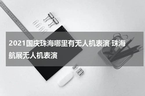 2021国庆珠海哪里有无人机表演 珠海航展无人机表演