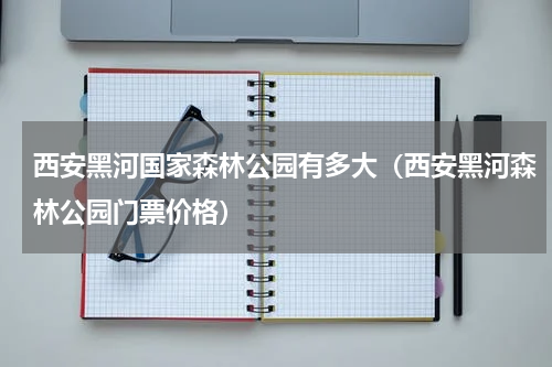 西安黑河国家森林公园有多大（西安黑河森林公园门票价格）