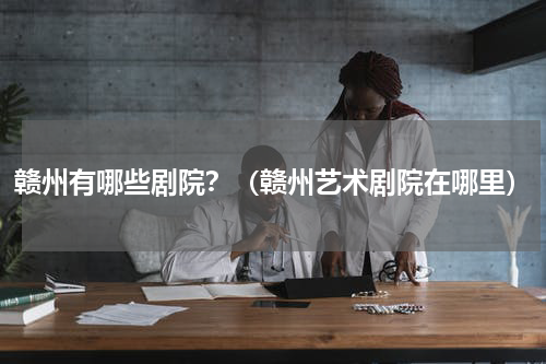 赣州有哪些剧院？（赣州艺术剧院在哪里）