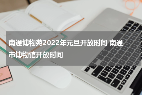 南通博物苑2022年元旦开放时间 南通市博物馆开放时间