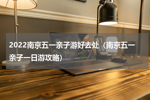 2022南京五一亲子游好去处（南京五一亲子一日游攻略）