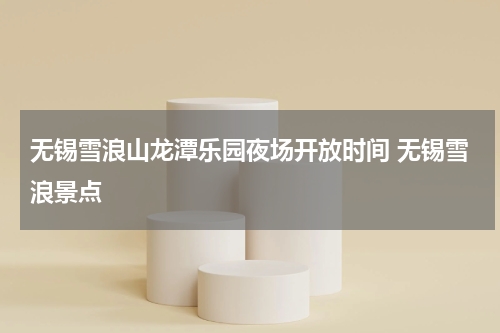 无锡雪浪山龙潭乐园夜场开放时间 无锡雪浪景点