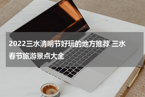2022三水清明节好玩的地方推荐 三水春节旅游景点大全