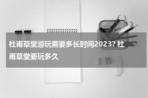 杜甫草堂游玩需要多长时间2023? 杜甫草堂要玩多久