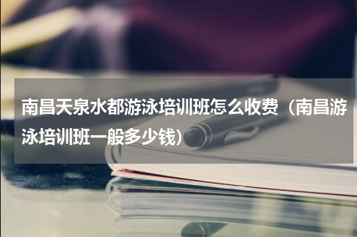 南昌天泉水都游泳培训班怎么收费（南昌游泳培训班一般多少钱）