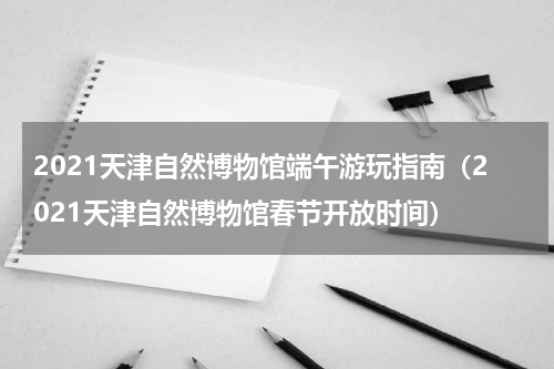 2021天津自然博物馆端午游玩指南（2021天津自然博物馆春节开放时间）