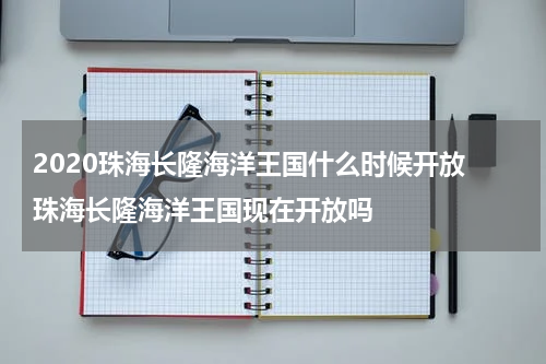 2020珠海长隆海洋王国什么时候开放 珠海长隆海洋王国现在开放吗