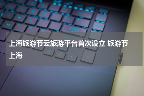 上海旅游节云旅游平台首次设立 旅游节 上海