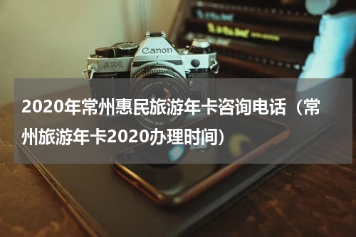 2020年常州惠民旅游年卡咨询电话（常州旅游年卡2020办理时间）