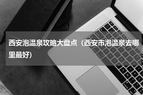 西安泡温泉攻略大盘点（西安市泡温泉去哪里最好）