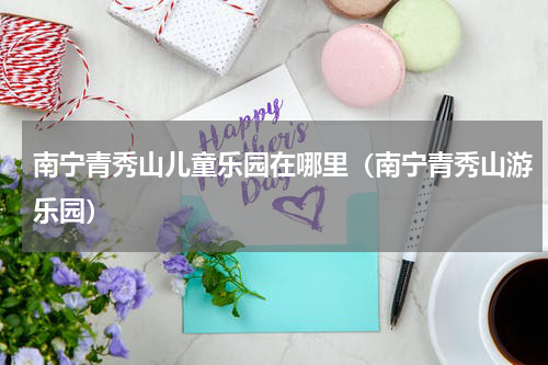 南宁青秀山儿童乐园在哪里（南宁青秀山游乐园）