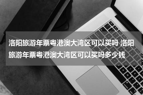 洛阳旅游年票粤港澳大湾区可以买吗 洛阳旅游年票粤港澳大湾区可以买吗多少钱
