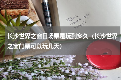 长沙世界之窗日场票是玩到多久（长沙世界之窗门票可以玩几天）