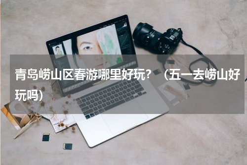 青岛崂山区春游哪里好玩？（五一去崂山好玩吗）