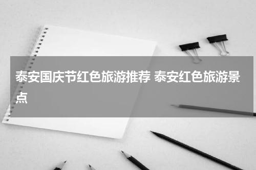 泰安国庆节红色旅游推荐 泰安红色旅游景点