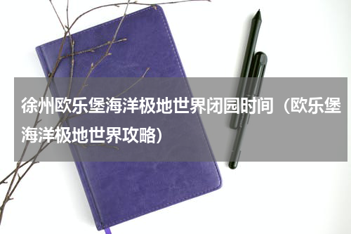 徐州欧乐堡海洋极地世界闭园时间（欧乐堡海洋极地世界攻略）