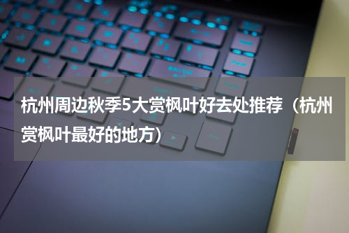 杭州周边秋季5大赏枫叶好去处推荐（杭州赏枫叶最好的地方）
