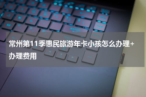 常州第11季惠民旅游年卡小孩怎么办理+办理费用