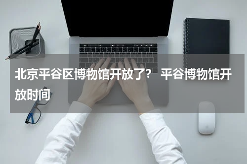 北京平谷区博物馆开放了？ 平谷博物馆开放时间