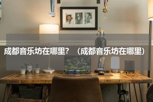 成都音乐坊在哪里？（成都音乐坊在哪里）