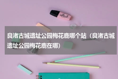 良渚古城遗址公园梅花鹿哪个站（良渚古城遗址公园梅花鹿在哪）