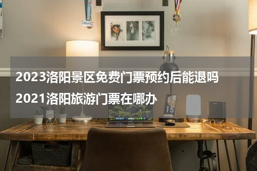 2023洛阳景区免费门票预约后能退吗 2021洛阳旅游门票在哪办