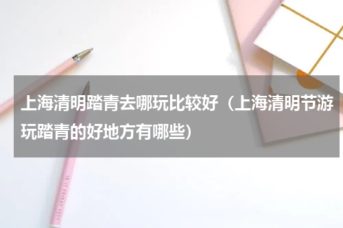 上海清明踏青去哪玩比较好（上海清明节游玩踏青的好地方有哪些）