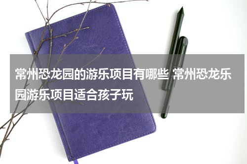 常州恐龙园的游乐项目有哪些 常州恐龙乐园游乐项目适合孩子玩