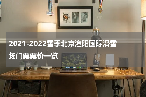 2021-2022雪季北京渔阳国际滑雪场门票票价一览