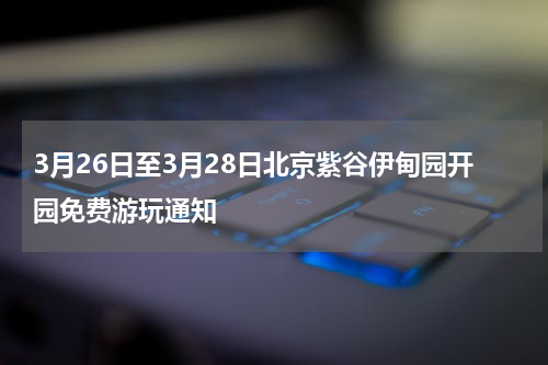 3月26日至3月28日北京紫谷伊甸园开园免费游玩通知