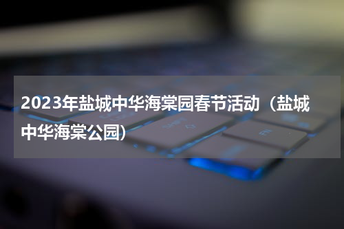 2023年盐城中华海棠园春节活动（盐城中华海棠公园）