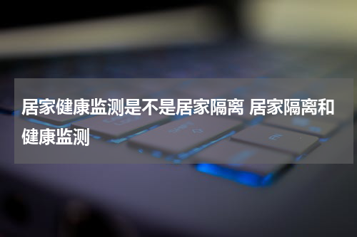 居家健康监测是不是居家隔离 居家隔离和健康监测