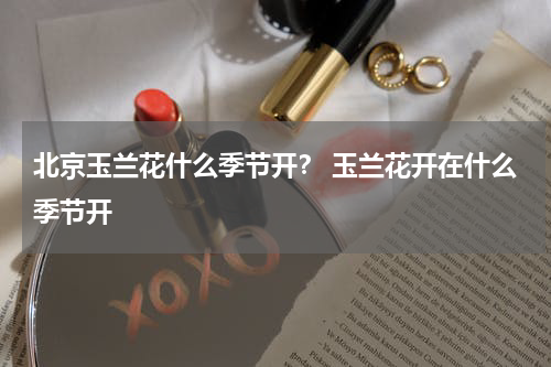 北京玉兰花什么季节开？ 玉兰花开在什么季节开