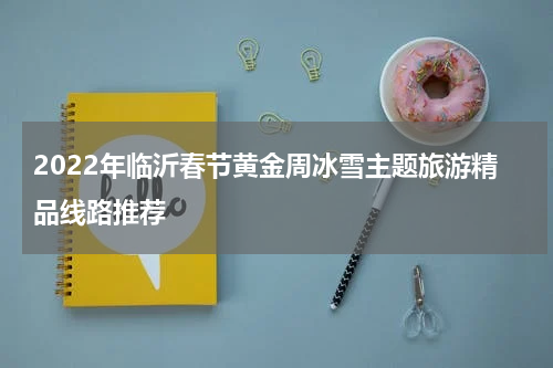 2022年临沂春节黄金周冰雪主题旅游精品线路推荐