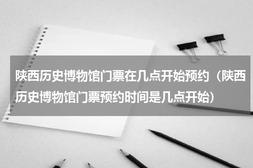 陕西历史博物馆门票在几点开始预约（陕西历史博物馆门票预约时间是几点开始）