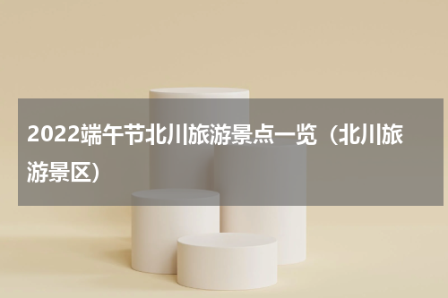 2022端午节北川旅游景点一览（北川旅游景区）