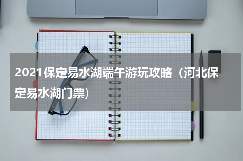 2021保定易水湖端午游玩攻略（河北保定易水湖门票）