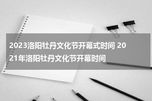 2023洛阳牡丹文化节开幕式时间 2021年洛阳牡丹文化节开幕时间