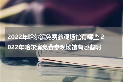 2022年哈尔滨免费参观场馆有哪些 2022年哈尔滨免费参观场馆有哪些呢