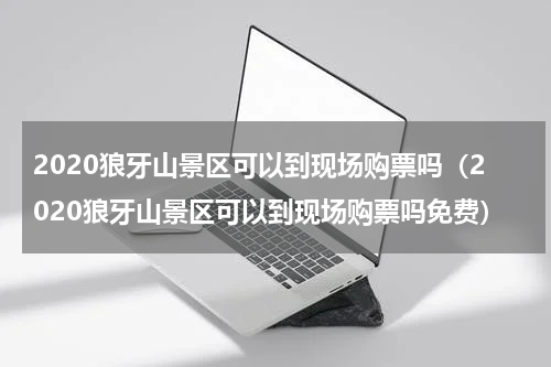 2020狼牙山景区可以到现场购票吗（2020狼牙山景区可以到现场购票吗免费）