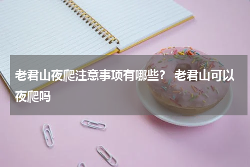 老君山夜爬注意事项有哪些？ 老君山可以夜爬吗