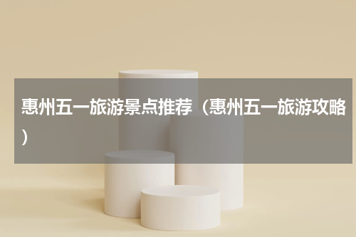 惠州五一旅游景点推荐（惠州五一旅游攻略）