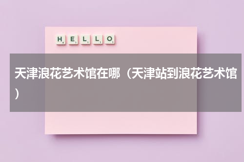 天津浪花艺术馆在哪（天津站到浪花艺术馆）