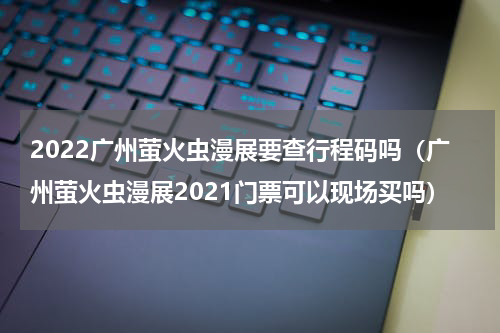 2022广州萤火虫漫展要查行程码吗（广州萤火虫漫展2021门票可以现场买吗）