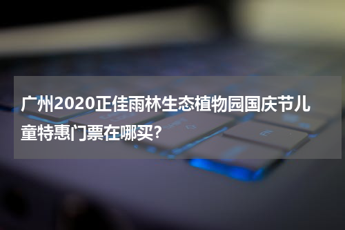 广州2020正佳雨林生态植物园国庆节儿童特惠门票在哪买？