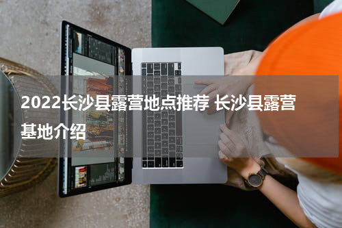 2022长沙县露营地点推荐 长沙县露营基地介绍