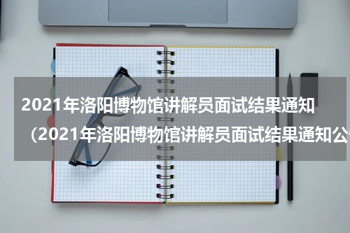 2021年洛阳博物馆讲解员面试结果通知（2021年洛阳博物馆讲解员面试结果通知公告）