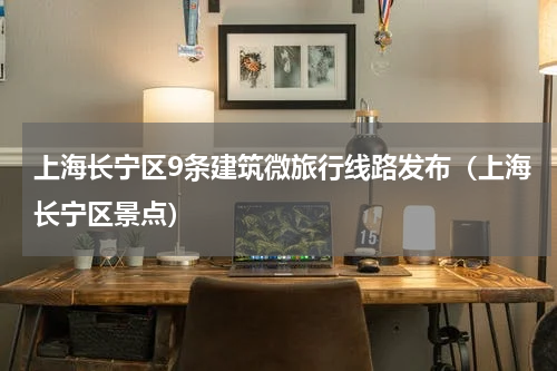 上海长宁区9条建筑微旅行线路发布（上海长宁区景点）