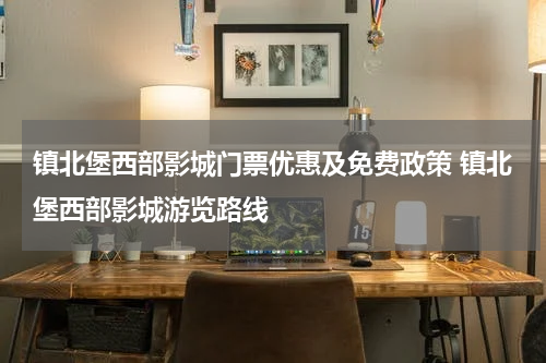 镇北堡西部影城门票优惠及免费政策 镇北堡西部影城游览路线