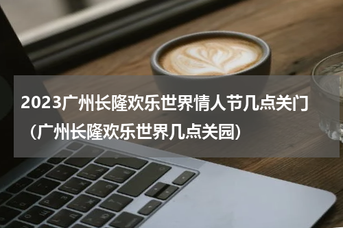 2023广州长隆欢乐世界情人节几点关门（广州长隆欢乐世界几点关园）